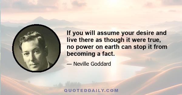 If you will assume your desire and live there as though it were true, no power on earth can stop it from becoming a fact.