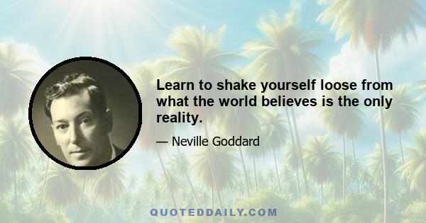 Learn to shake yourself loose from what the world believes is the only reality.