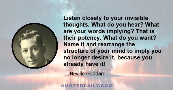 Listen closely to your invisible thoughts. What do you hear? What are your words implying? That is their potency. What do you want? Name it and rearrange the structure of your mind to imply you no longer desire it,