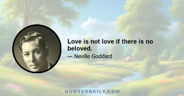 Love is not love if there is no beloved.