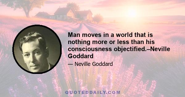 Man moves in a world that is nothing more or less than his consciousness objectified.–Neville Goddard