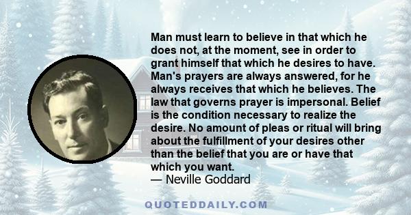 Man must learn to believe in that which he does not, at the moment, see in order to grant himself that which he desires to have. Man's prayers are always answered, for he always receives that which he believes. The law