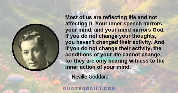 Most of us are reflecting life and not affecting it. Your inner speech mirrors your mind, and your mind mirrors God. If you do not change your thoughts, you haven't changed their activity. And if you do not change their 