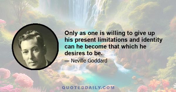 Only as one is willing to give up his present limitations and identity can he become that which he desires to be.