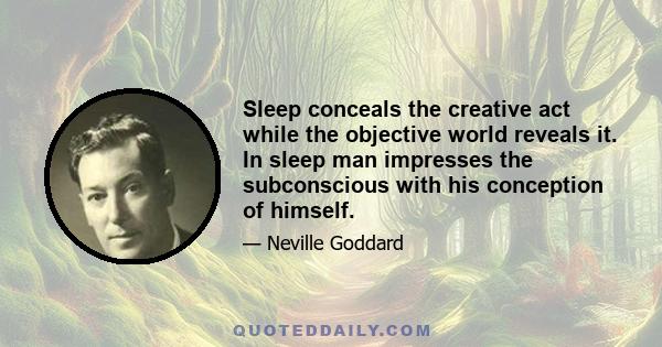 Sleep conceals the creative act while the objective world reveals it. In sleep man impresses the subconscious with his conception of himself.