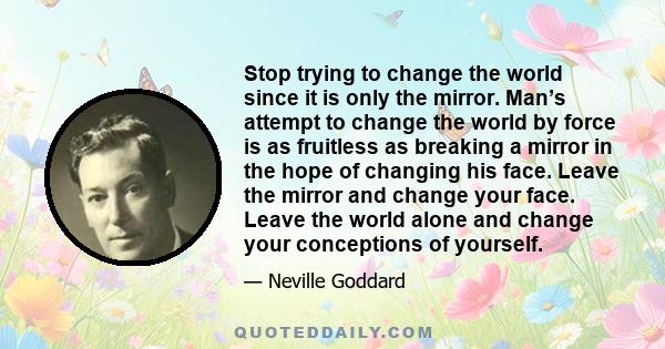 Stop trying to change the world since it is only the mirror. Man’s attempt to change the world by force is as fruitless as breaking a mirror in the hope of changing his face. Leave the mirror and change your face. Leave 