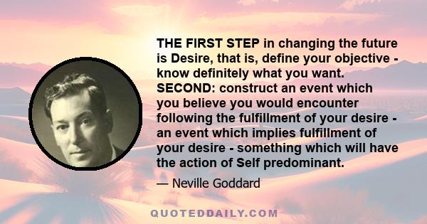 THE FIRST STEP in changing the future is Desire, that is, define your objective - know definitely what you want. SECOND: construct an event which you believe you would encounter following the fulfillment of your desire