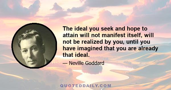 The ideal you seek and hope to attain will not manifest itself, will not be realized by you, until you have imagined that you are already that ideal.