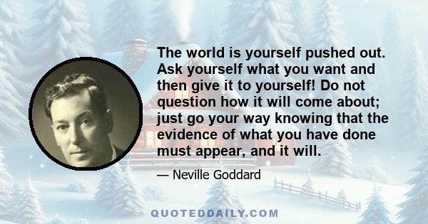 The world is yourself pushed out. Ask yourself what you want and then give it to yourself! Do not question how it will come about; just go your way knowing that the evidence of what you have done must appear, and it