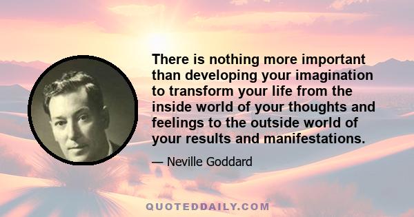 There is nothing more important than developing your imagination to transform your life from the inside world of your thoughts and feelings to the outside world of your results and manifestations.