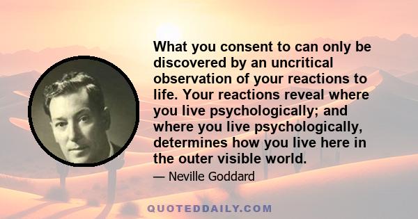 What you consent to can only be discovered by an uncritical observation of your reactions to life. Your reactions reveal where you live psychologically; and where you live psychologically, determines how you live here