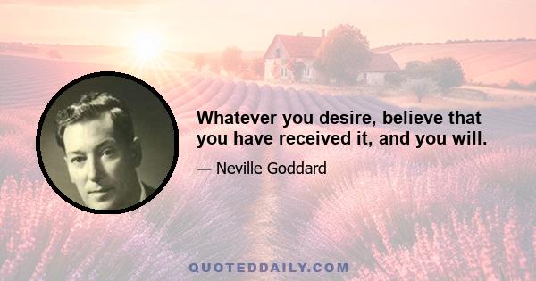 Whatever you desire, believe that you have received it, and you will.