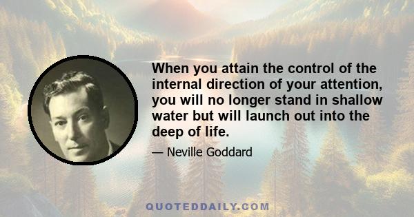 When you attain the control of the internal direction of your attention, you will no longer stand in shallow water but will launch out into the deep of life.