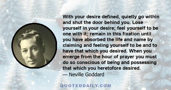 With your desire defined, quietly go within and shut the door behind you. Lose yourself in your desire; feel yourself to be one with it; remain in this fixation until you have absorbed the life and name by claiming and