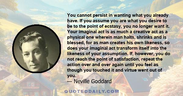 You cannot persist in wanting what you already have. If you assume you are what you desire to be to the point of ecstasy, you no longer want it. Your imaginal act is as much a creative act as a physical one wherein man