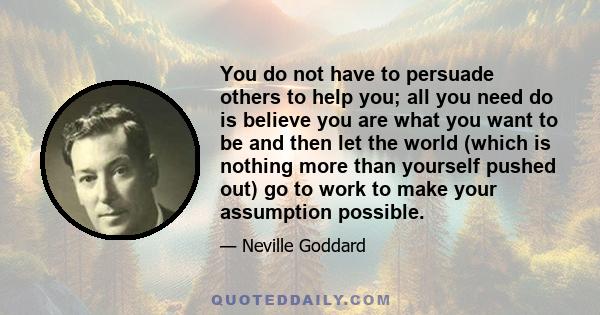 You do not have to persuade others to help you; all you need do is believe you are what you want to be and then let the world (which is nothing more than yourself pushed out) go to work to make your assumption possible.