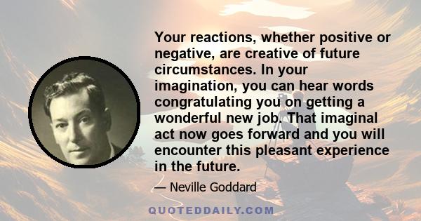 Your reactions, whether positive or negative, are creative of future circumstances. In your imagination, you can hear words congratulating you on getting a wonderful new job. That imaginal act now goes forward and you