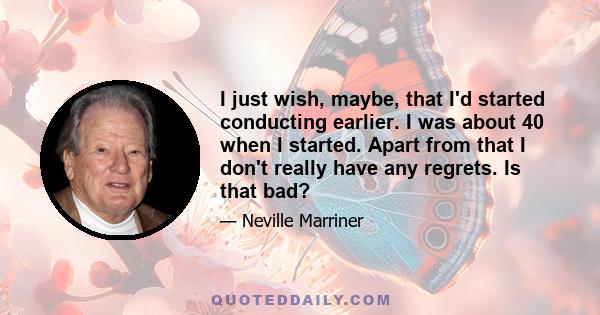 I just wish, maybe, that I'd started conducting earlier. I was about 40 when I started. Apart from that I don't really have any regrets. Is that bad?