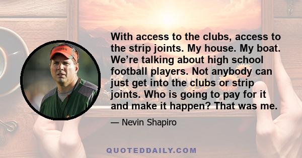 With access to the clubs, access to the strip joints. My house. My boat. We’re talking about high school football players. Not anybody can just get into the clubs or strip joints. Who is going to pay for it and make it