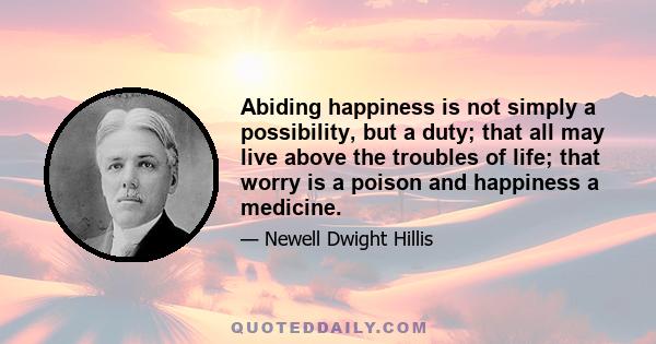 Abiding happiness is not simply a possibility, but a duty; that all may live above the troubles of life; that worry is a poison and happiness a medicine.