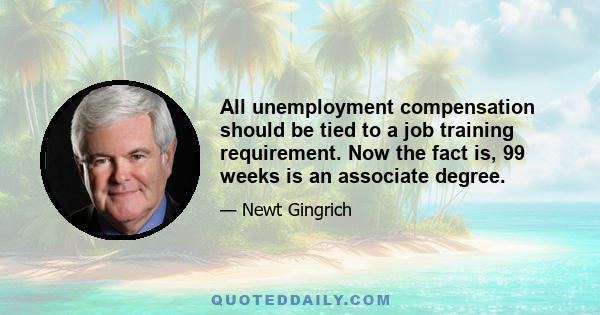 All unemployment compensation should be tied to a job training requirement. Now the fact is, 99 weeks is an associate degree.