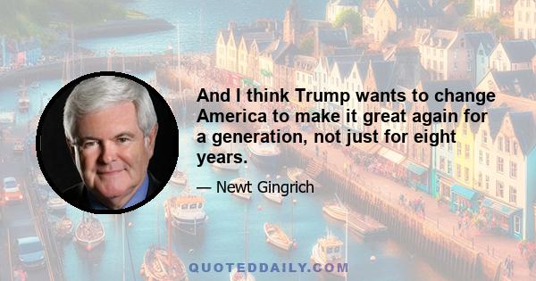 And I think Trump wants to change America to make it great again for a generation, not just for eight years.