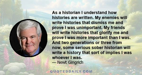 As a historian I understand how histories are written. My enemies will write histories that dismiss me and prove I was unimportant. My friends will write histories that glorify me and prove I was more important than I