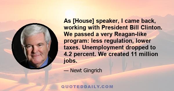 As [House] speaker, I came back, working with President Bill Clinton. We passed a very Reagan-like program: less regulation, lower taxes. Unemployment dropped to 4.2 percent. We created 11 million jobs.