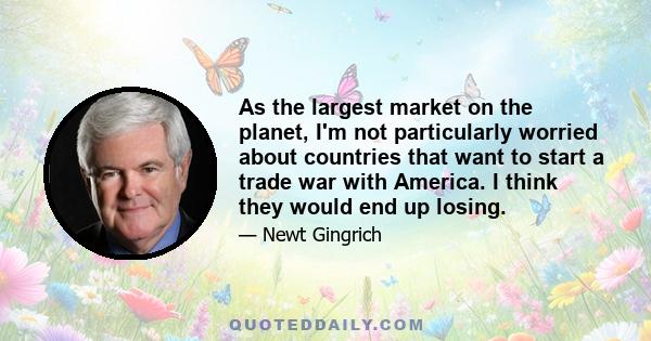 As the largest market on the planet, I'm not particularly worried about countries that want to start a trade war with America. I think they would end up losing.