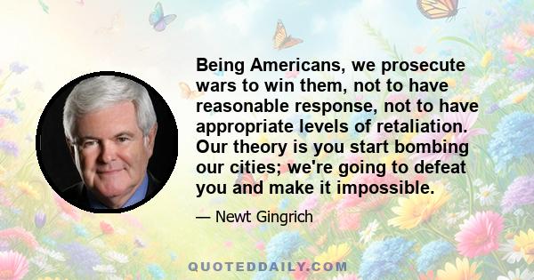 Being Americans, we prosecute wars to win them, not to have reasonable response, not to have appropriate levels of retaliation. Our theory is you start bombing our cities; we're going to defeat you and make it