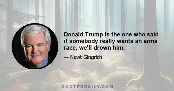 Donald Trump is the one who said if somebody really wants an arms race, we'll drown him.