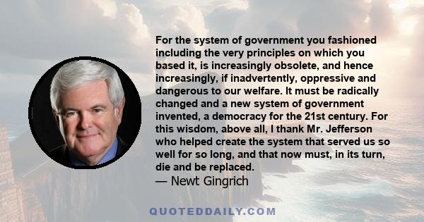 For the system of government you fashioned including the very principles on which you based it, is increasingly obsolete, and hence increasingly, if inadvertently, oppressive and dangerous to our welfare. It must be