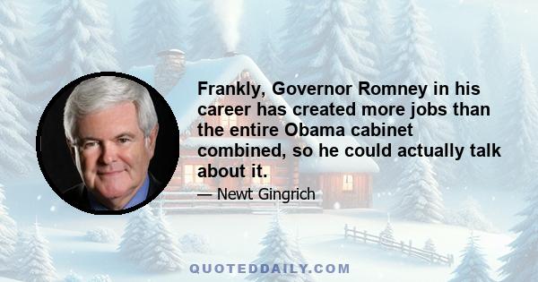 Frankly, Governor Romney in his career has created more jobs than the entire Obama cabinet combined, so he could actually talk about it.