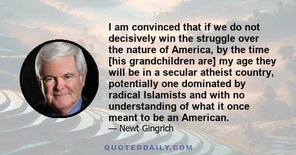 I am convinced that if we do not decisively win the struggle over the nature of America, by the time [his grandchildren are] my age they will be in a secular atheist country, potentially one dominated by radical