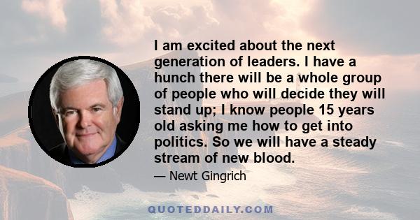 I am excited about the next generation of leaders. I have a hunch there will be a whole group of people who will decide they will stand up; I know people 15 years old asking me how to get into politics. So we will have