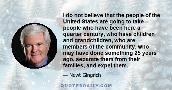 I do not believe that the people of the United States are going to take people who have been here a quarter century, who have children and grandchildren, who are members of the community, who may have done something 25