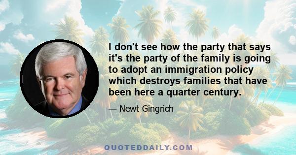 I don't see how the party that says it's the party of the family is going to adopt an immigration policy which destroys families that have been here a quarter century.