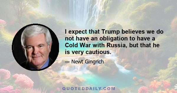 I expect that Trump believes we do not have an obligation to have a Cold War with Russia, but that he is very cautious.