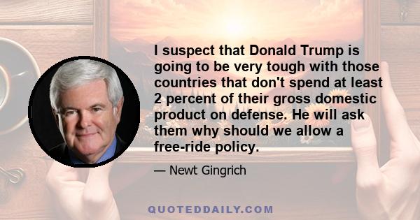 I suspect that Donald Trump is going to be very tough with those countries that don't spend at least 2 percent of their gross domestic product on defense. He will ask them why should we allow a free-ride policy.