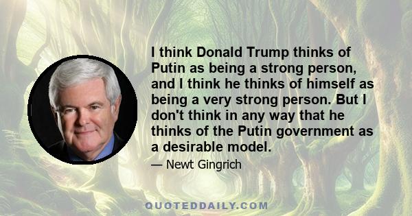 I think Donald Trump thinks of Putin as being a strong person, and I think he thinks of himself as being a very strong person. But I don't think in any way that he thinks of the Putin government as a desirable model.