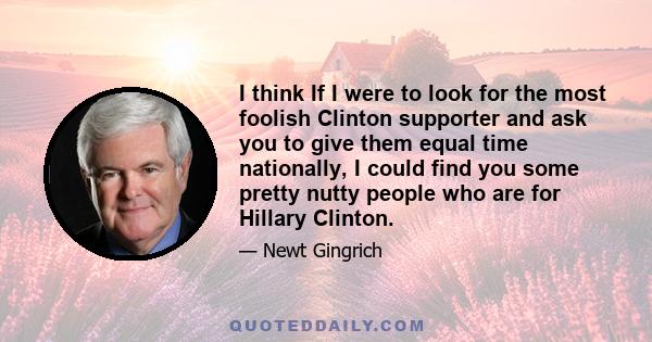 I think If I were to look for the most foolish Clinton supporter and ask you to give them equal time nationally, I could find you some pretty nutty people who are for Hillary Clinton.