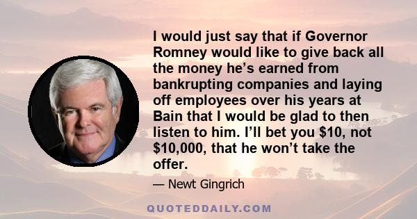 I would just say that if Governor Romney would like to give back all the money he’s earned from bankrupting companies and laying off employees over his years at Bain that I would be glad to then listen to him. I’ll bet