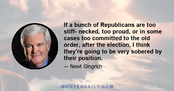 If a bunch of Republicans are too stiff- necked, too proud, or in some cases too committed to the old order, after the election, I think they're going to be very sobered by their position.