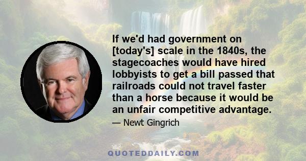 If we'd had government on [today's] scale in the 1840s, the stagecoaches would have hired lobbyists to get a bill passed that railroads could not travel faster than a horse because it would be an unfair competitive