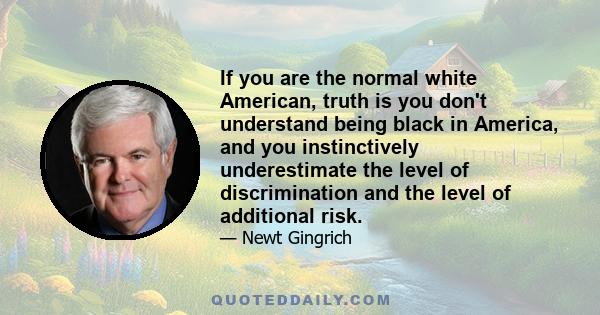 If you are the normal white American, truth is you don't understand being black in America, and you instinctively underestimate the level of discrimination and the level of additional risk.