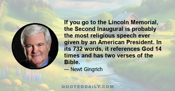 If you go to the Lincoln Memorial, the Second Inaugural is probably the most religious speech ever given by an American President. In its 732 words, it references God 14 times and has two verses of the Bible.