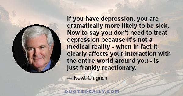 If you have depression, you are dramatically more likely to be sick. Now to say you don't need to treat depression because it's not a medical reality - when in fact it clearly affects your interaction with the entire