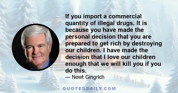 If you import a commercial quantity of illegal drugs. It is because you have made the personal decision that you are prepared to get rich by destroying our children. I have made the decision that I love our children