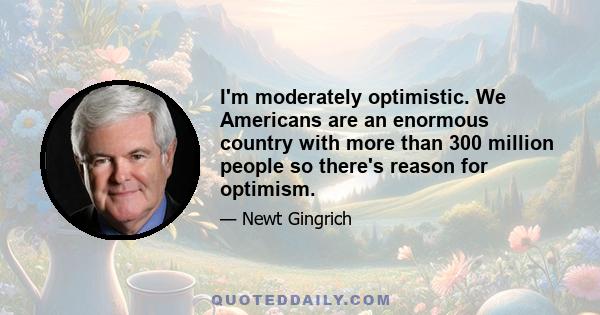 I'm moderately optimistic. We Americans are an enormous country with more than 300 million people so there's reason for optimism.