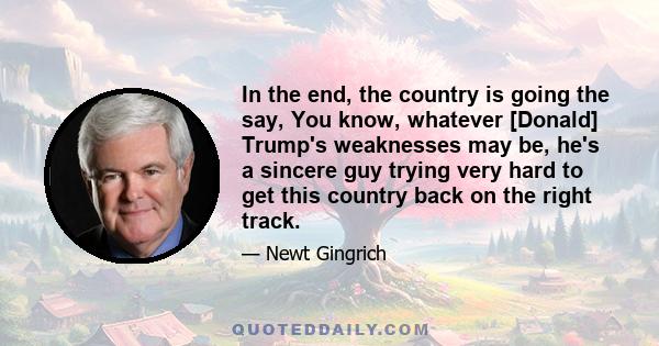 In the end, the country is going the say, You know, whatever [Donald] Trump's weaknesses may be, he's a sincere guy trying very hard to get this country back on the right track.